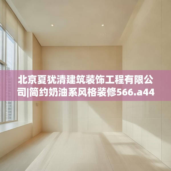 北京夏犹清建筑装饰工程有限公司|简约奶油系风格装修566.a442b443c446fgy.453wew