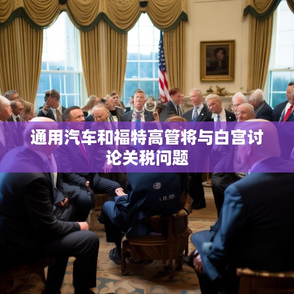 通用汽车和福特高管将与白宫讨论关税问题
