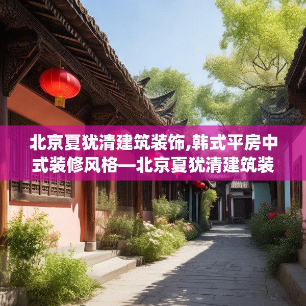 北京夏犹清建筑装饰,韩式平房中式装修风格—北京夏犹清建筑装饰573.a449b450c453fgy.460fhsg