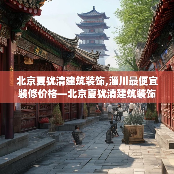 北京夏犹清建筑装饰,淄川最便宜装修价格—北京夏犹清建筑装饰142.a18b19c22fgy.29dewqe