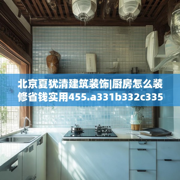北京夏犹清建筑装饰|厨房怎么装修省钱实用455.a331b332c335fgy.342fds