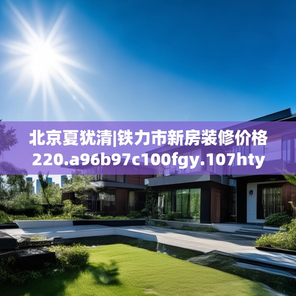 北京夏犹清|铁力市新房装修价格220.a96b97c100fgy.107htyj