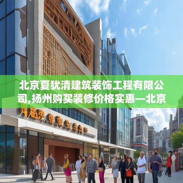 北京夏犹清建筑装饰工程有限公司,扬州购买装修价格实惠—北京夏犹清建筑装饰工程有限公司535.a411b412c415fgy.422poiy