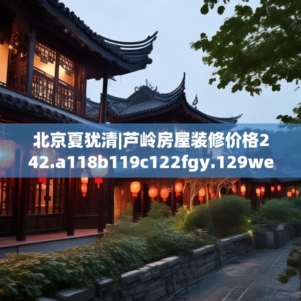北京夏犹清|芦岭房屋装修价格242.a118b119c122fgy.129wew