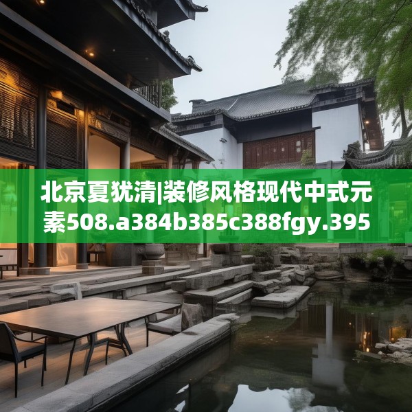 北京夏犹清|装修风格现代中式元素508.a384b385c388fgy.395htyj