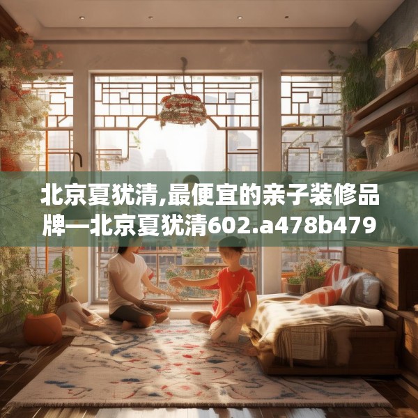 北京夏犹清,最便宜的亲子装修品牌—北京夏犹清602.a478b479c482fgy.489wew