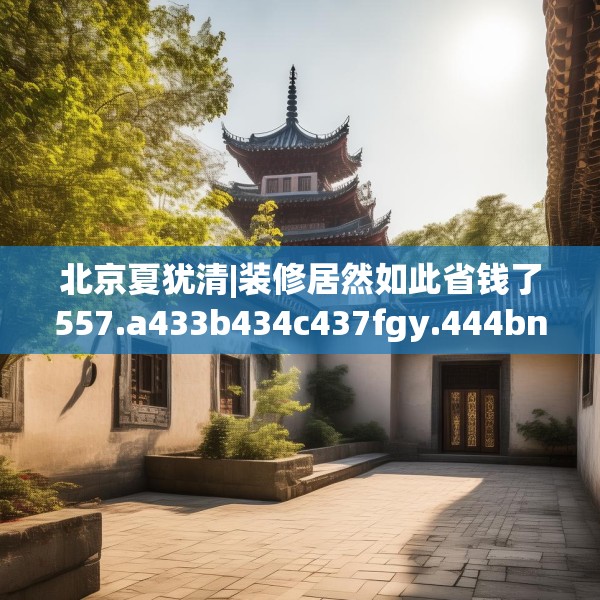 北京夏犹清|装修居然如此省钱了557.a433b434c437fgy.444bnbn