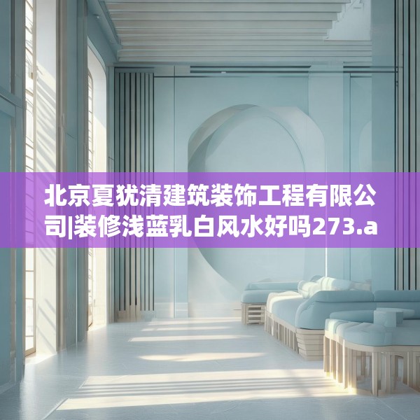 北京夏犹清建筑装饰工程有限公司|装修浅蓝乳白风水好吗273.a149b150c153fgy.160uyk