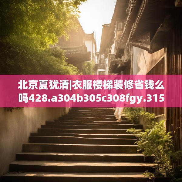 北京夏犹清|衣服楼梯装修省钱么吗428.a304b305c308fgy.315xczxv