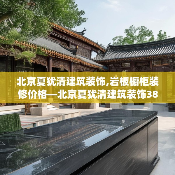 北京夏犹清建筑装饰,岩板橱柜装修价格—北京夏犹清建筑装饰387.a263b264c267fgy.274fghfd