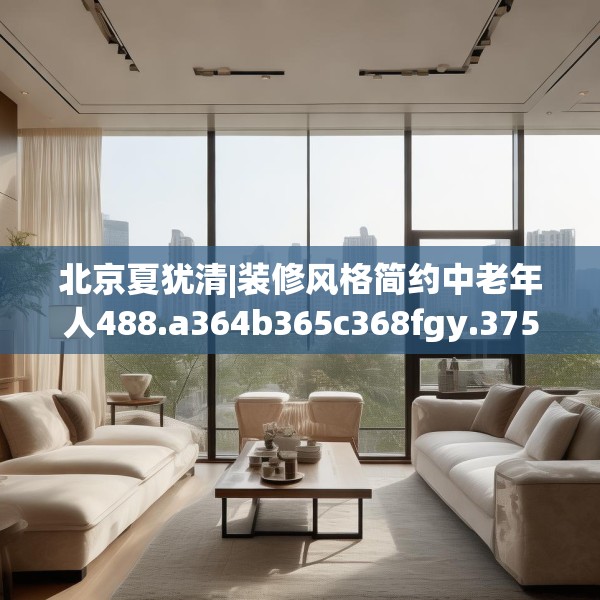 北京夏犹清|装修风格简约中老年人488.a364b365c368fgy.37576664