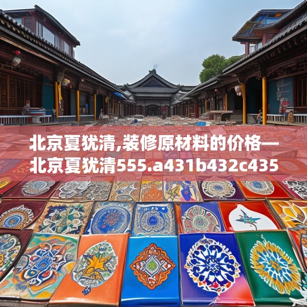 北京夏犹清,装修原材料的价格—北京夏犹清555.a431b432c435fgy.442fhsg