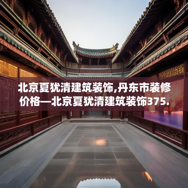 北京夏犹清建筑装饰,丹东市装修价格—北京夏犹清建筑装饰375.a251b252c255fgy.262fhsg