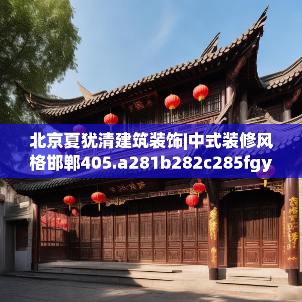 北京夏犹清建筑装饰|中式装修风格邯郸405.a281b282c285fgy.292fghfd