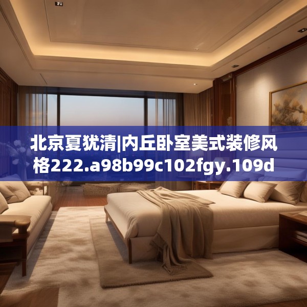 北京夏犹清|内丘卧室美式装修风格222.a98b99c102fgy.109dsfds