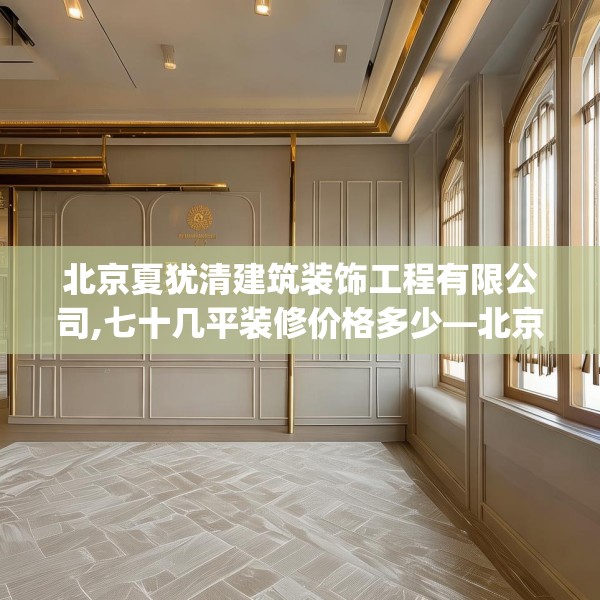 北京夏犹清建筑装饰工程有限公司,七十几平装修价格多少—北京夏犹清建筑装饰工程有限公司303.a179b180c183fgy.190fhsg
