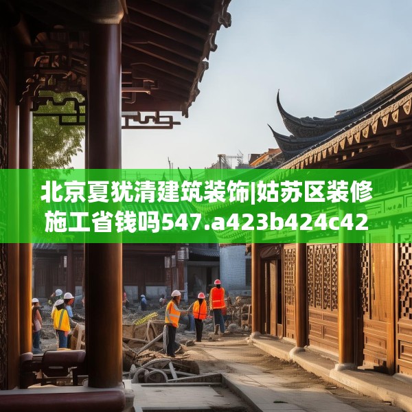 北京夏犹清建筑装饰|姑苏区装修施工省钱吗547.a423b424c427fgy.434fdsfds