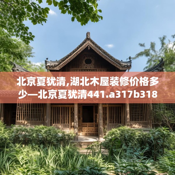 北京夏犹清,湖北木屋装修价格多少—北京夏犹清441.a317b318c321fgy.328fghfd