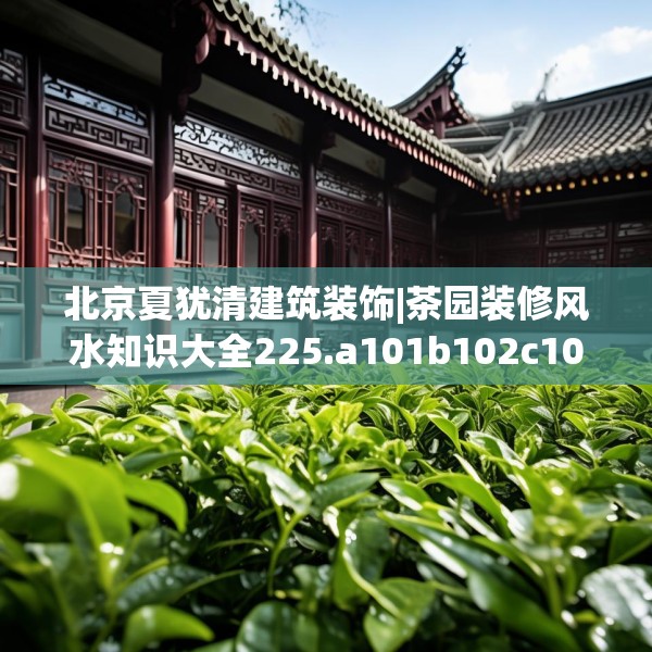 北京夏犹清建筑装饰|茶园装修风水知识大全225.a101b102c105fgy.112fghfd