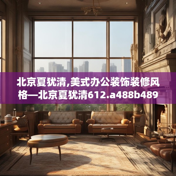 北京夏犹清,美式办公装饰装修风格—北京夏犹清612.a488b489c492fgy.499nbn