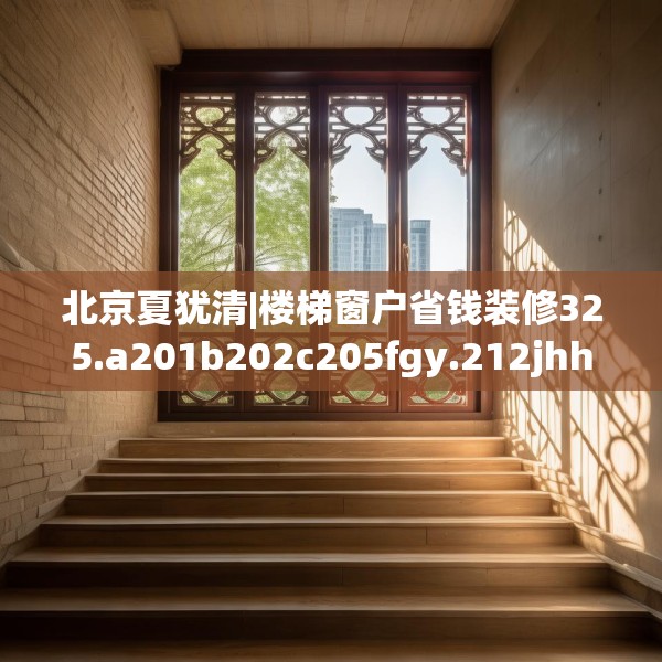北京夏犹清|楼梯窗户省钱装修325.a201b202c205fgy.212jhhj