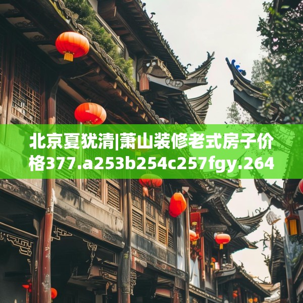 北京夏犹清|萧山装修老式房子价格377.a253b254c257fgy.264bnbn