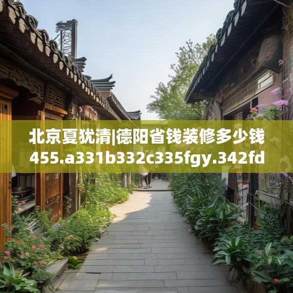 北京夏犹清|德阳省钱装修多少钱455.a331b332c335fgy.342fds