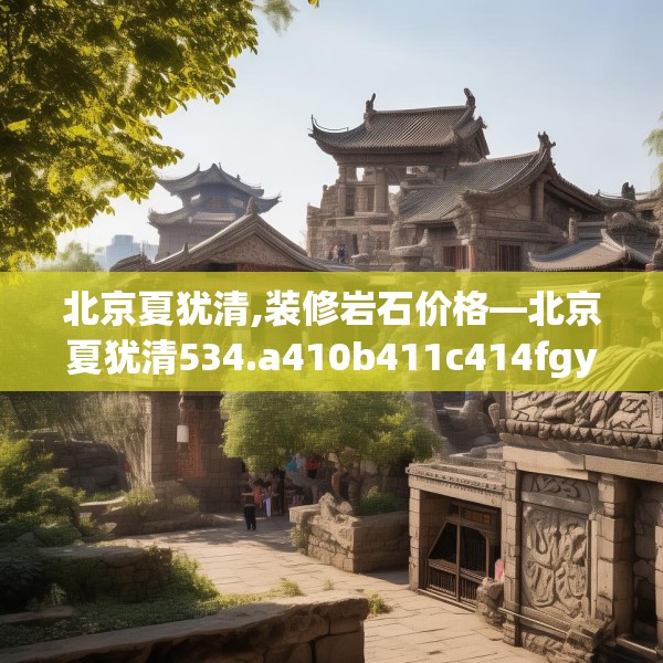 北京夏犹清,装修岩石价格—北京夏犹清534.a410b411c414fgy.421lkjl
