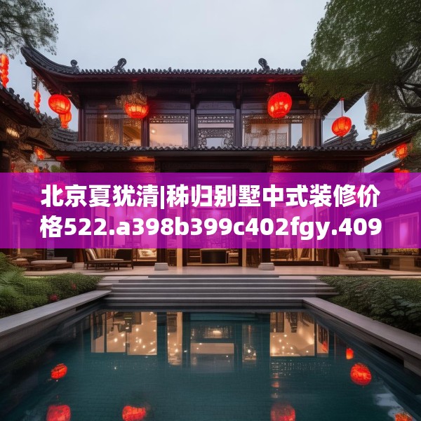 北京夏犹清|秭归别墅中式装修价格522.a398b399c402fgy.409nbn