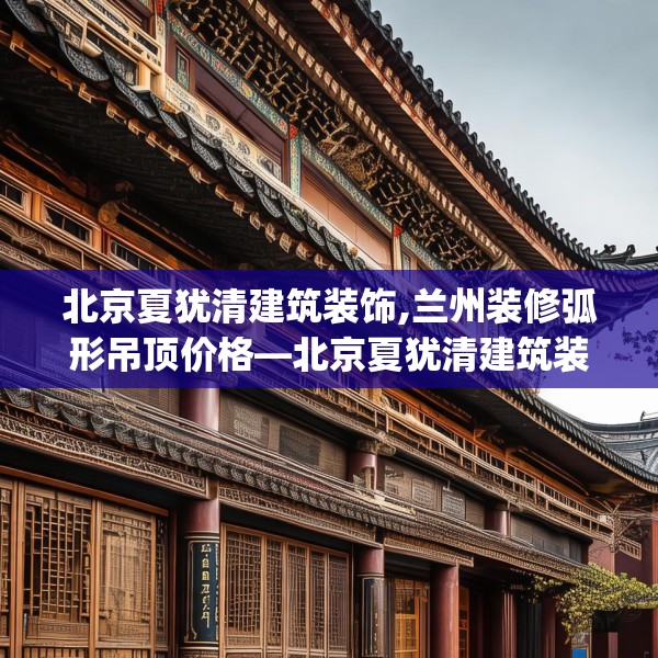 北京夏犹清建筑装饰,兰州装修弧形吊顶价格—北京夏犹清建筑装饰507.a383b384c387fgy.394uyk