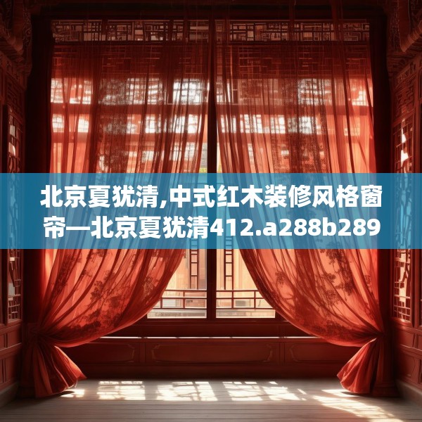 北京夏犹清,中式红木装修风格窗帘—北京夏犹清412.a288b289c292fgy.299dewqe