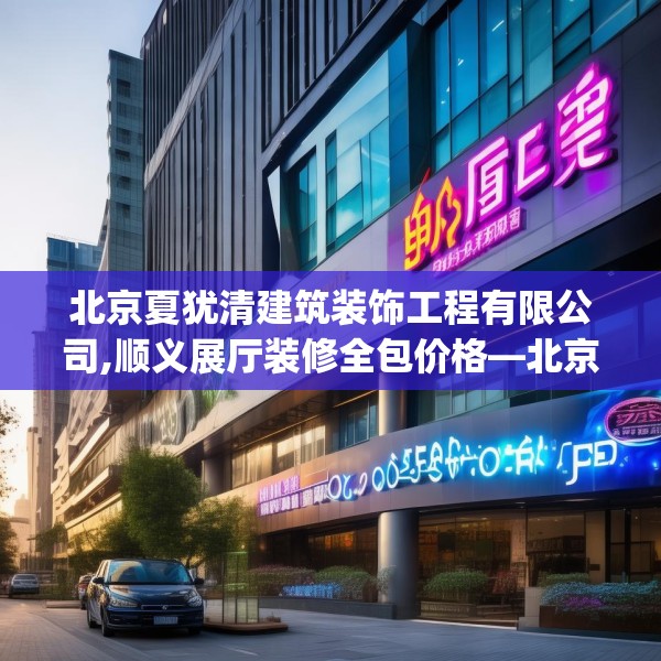 北京夏犹清建筑装饰工程有限公司,顺义展厅装修全包价格—北京夏犹清建筑装饰工程有限公司365.a241b242c245fgy.252fds