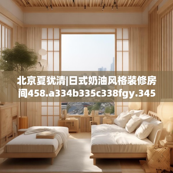 北京夏犹清|日式奶油风格装修房间458.a334b335c338fgy.345wew