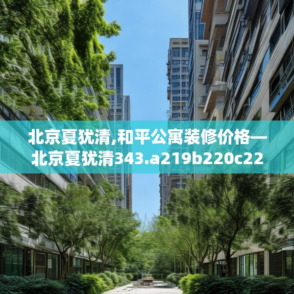 北京夏犹清,和平公寓装修价格—北京夏犹清343.a219b220c223fgy.230jhhj