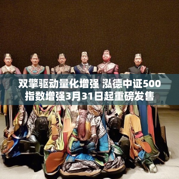 双擎驱动量化增强 泓德中证500指数增强3月31日起重磅发售