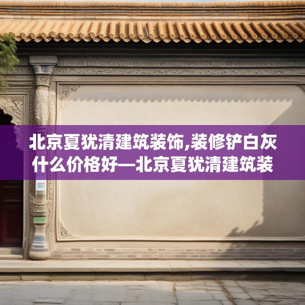 北京夏犹清建筑装饰,装修铲白灰什么价格好—北京夏犹清建筑装饰438.a314b315c318fgy.325dsfds