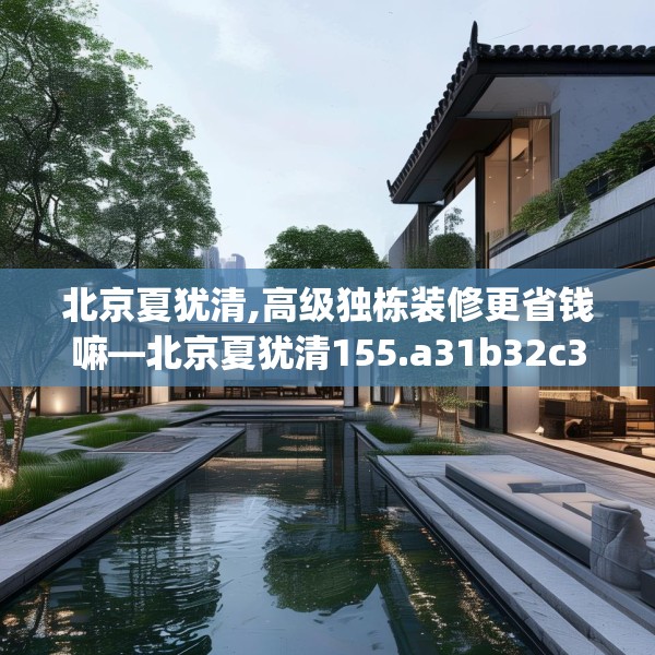 北京夏犹清,高级独栋装修更省钱嘛—北京夏犹清155.a31b32c35fgy.42cvcx