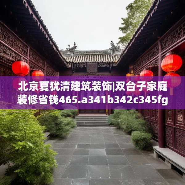 北京夏犹清建筑装饰|双台子家庭装修省钱465.a341b342c345fgy.352fhsg