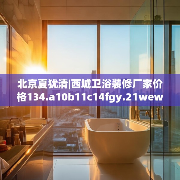 北京夏犹清|西城卫浴装修厂家价格134.a10b11c14fgy.21wew