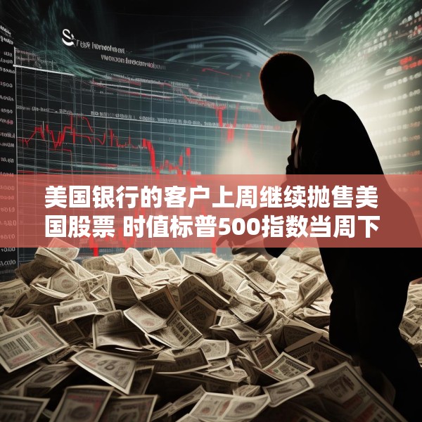 美国银行的客户上周继续抛售美国股票 时值标普500指数当周下跌