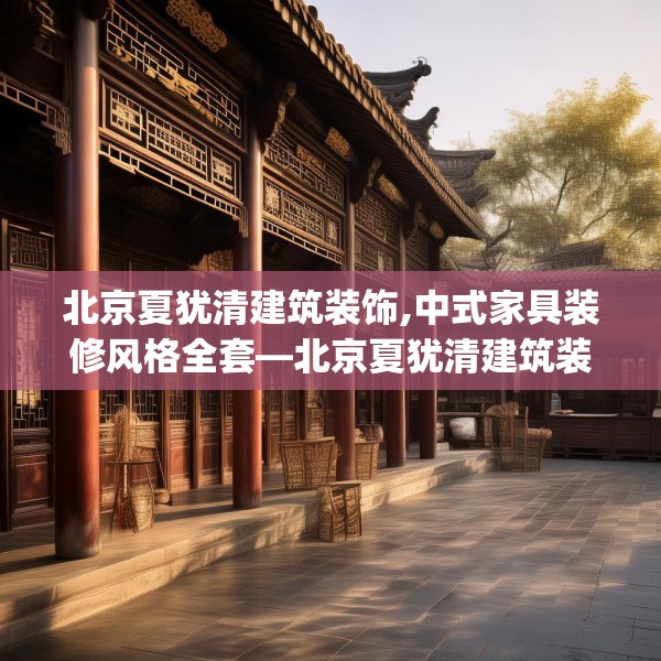 北京夏犹清建筑装饰,中式家具装修风格全套—北京夏犹清建筑装饰330.a206b207c210fgy.217dsfds