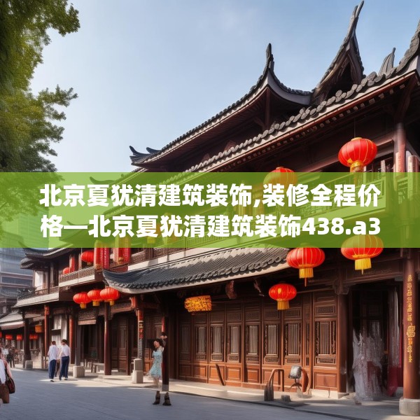 北京夏犹清建筑装饰,装修全程价格—北京夏犹清建筑装饰438.a314b315c318fgy.325dsfds
