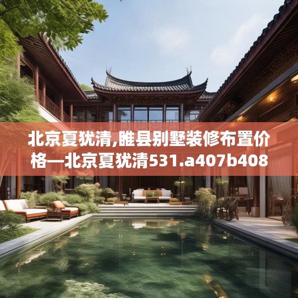 北京夏犹清,睢县别墅装修布置价格—北京夏犹清531.a407b408c411fgy.418fghfd