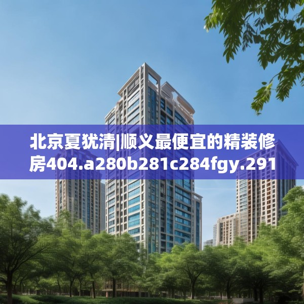 北京夏犹清|顺义最便宜的精装修房404.a280b281c284fgy.291wew