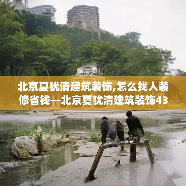北京夏犹清建筑装饰,怎么找人装修省钱—北京夏犹清建筑装饰439.a315b316c319fgy.326fdsfds