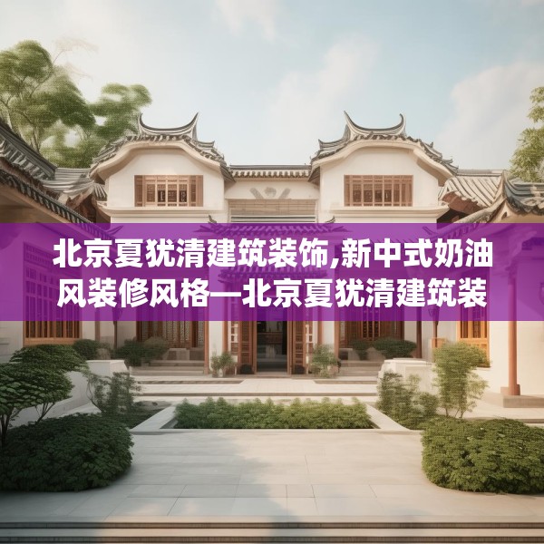 北京夏犹清建筑装饰,新中式奶油风装修风格—北京夏犹清建筑装饰181.a57b58c61fgy.68jhhj