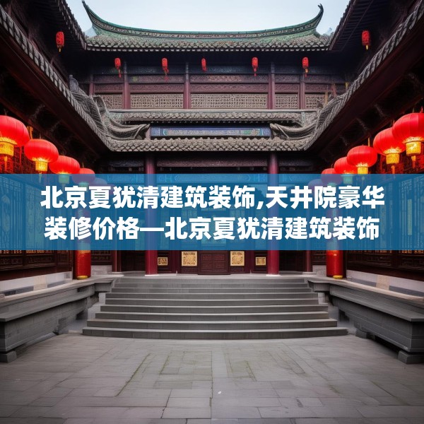 北京夏犹清建筑装饰,天井院豪华装修价格—北京夏犹清建筑装饰391.a267b268c271fgy.278poiy