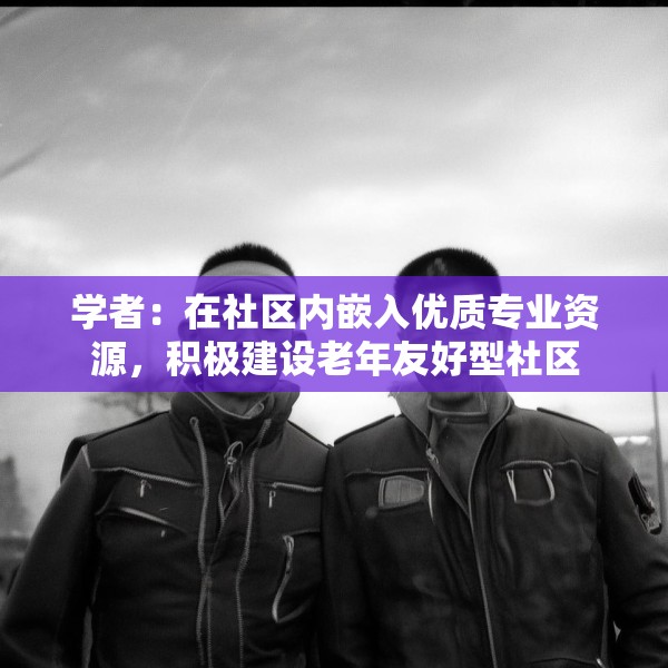 学者：在社区内嵌入优质专业资源，积极建设老年友好型社区
