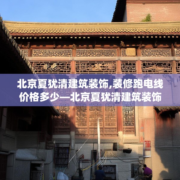 北京夏犹清建筑装饰,装修跑电线价格多少—北京夏犹清建筑装饰232.a108b109c112fgy.119dewqe