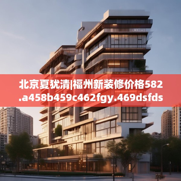 北京夏犹清|福州新装修价格582.a458b459c462fgy.469dsfds